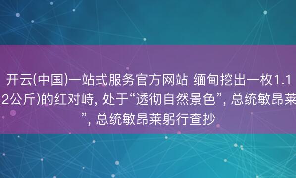 开云(中国)一站式服务官方网站 缅甸挖出一枚1.1万克拉(2.2公斤)的红对峙， 处于“透彻自然景色”， 总统敏昂莱躬行查抄
