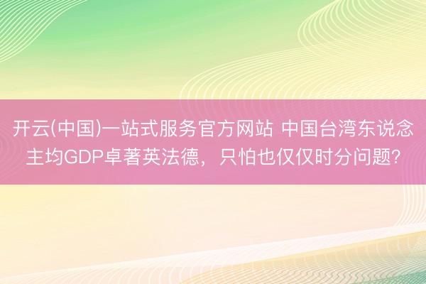 开云(中国)一站式服务官方网站 中国台湾东说念主均GDP卓著英法德，只怕也仅仅时分问题？