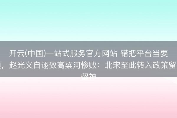 开云(中国)一站式服务官方网站 错把平台当要领，赵光义自诩致高粱河惨败：北宋至此转入政策留神