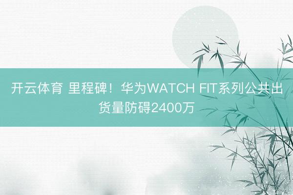 开云体育 里程碑！华为WATCH FIT系列公共出货量防碍2400万