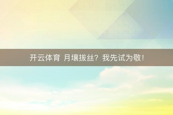 开云体育 月壤拔丝？我先试为敬！