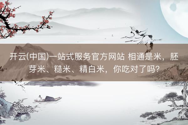 开云(中国)一站式服务官方网站 相通是米，胚芽米、糙米、精白米，你吃对了吗？