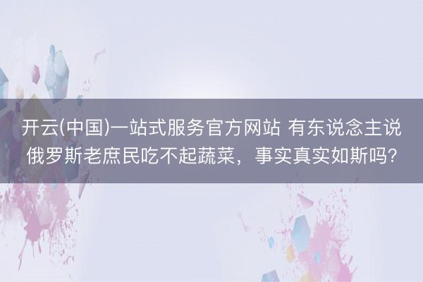 开云(中国)一站式服务官方网站 有东说念主说俄罗斯老庶民吃不起蔬菜，事实真实如斯吗？