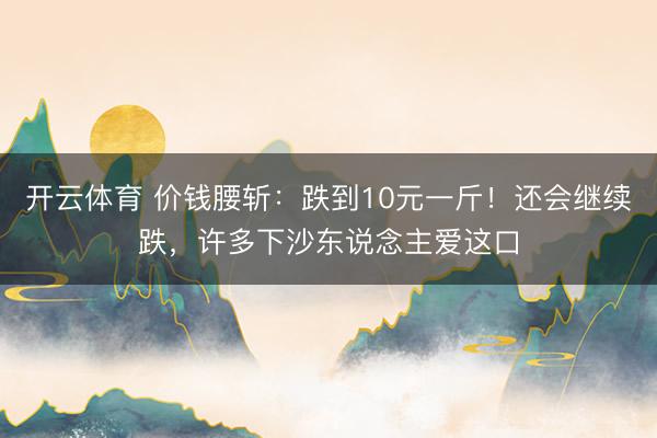 开云体育 价钱腰斩：跌到10元一斤！还会继续跌，许多下沙东说念主爱这口