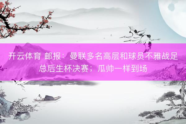 开云体育 邮报：曼联多名高层和球员不雅战足总后生杯决赛；瓜帅一样到场