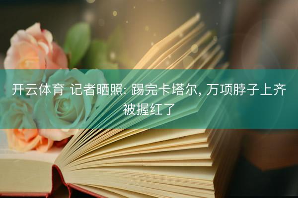 开云体育 记者晒照: 踢完卡塔尔， 万项脖子上齐被握红了
