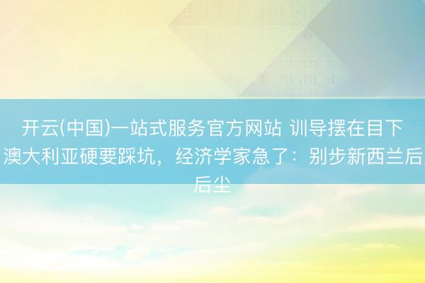 开云(中国)一站式服务官方网站 训导摆在目下，澳大利亚硬要踩坑，经济学家急了：别步新西兰后尘