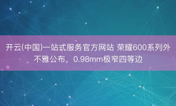 开云(中国)一站式服务官方网站 荣耀600系列外不雅公布，0.98mm极窄四等边