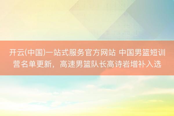 开云(中国)一站式服务官方网站 中国男篮短训营名单更新，高速男篮队长高诗岩增补入选