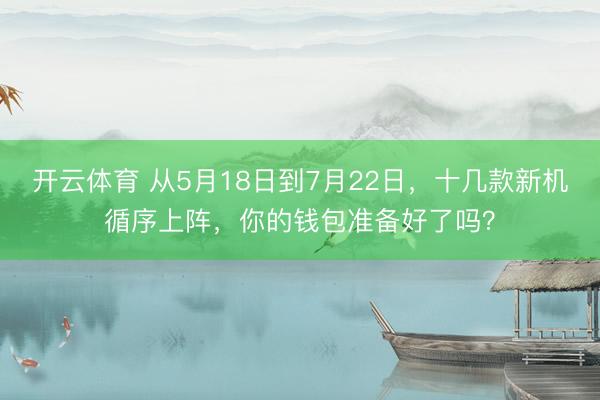 开云体育 从5月18日到7月22日，十几款新机循序上阵，你的钱包准备好了吗？