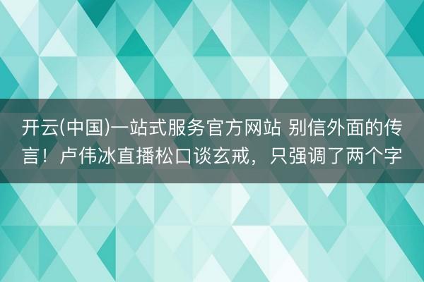 开云(中国)一站式服务官方网站 别信外面的传言！卢伟冰直播松口谈玄戒，只强调了两个字
