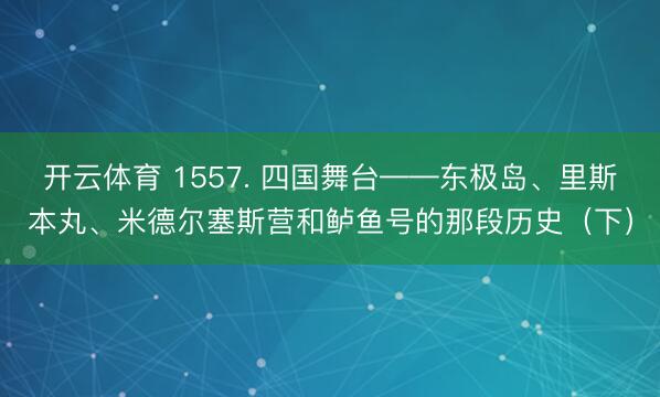 开云体育 1557. 四国舞台——东极岛、里斯本丸、米德尔塞斯营和鲈鱼号的那段历史（下）