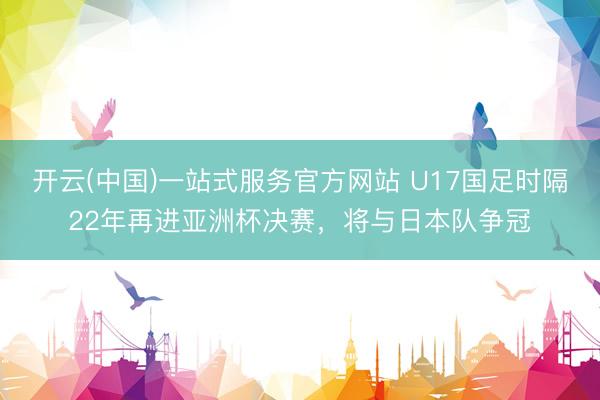 开云(中国)一站式服务官方网站 U17国足时隔22年再进亚洲杯决赛，将与日本队争冠