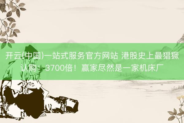 开云(中国)一站式服务官方网站 港股史上最猖獗认购：3700倍！赢家尽然是一家机床厂