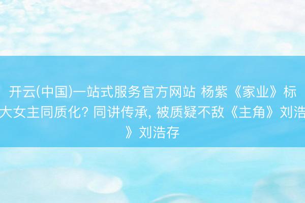 开云(中国)一站式服务官方网站 杨紫《家业》标语大女主同质化? 同讲传承， 被质疑不敌《主角》刘浩存