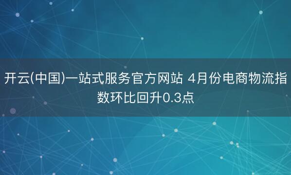 开云(中国)一站式服务官方网站 4月份电商物流指数环比回升0.3点