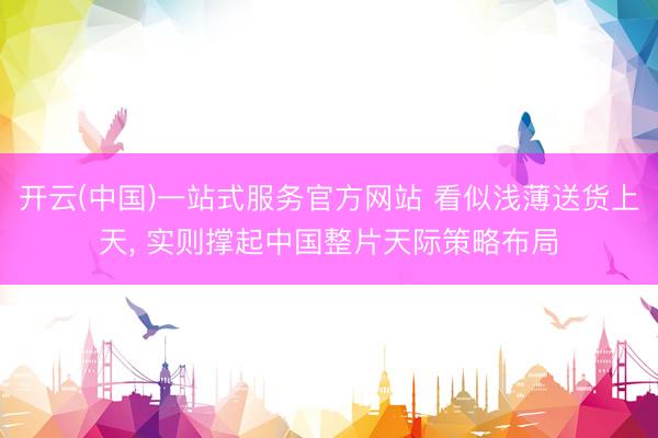 开云(中国)一站式服务官方网站 看似浅薄送货上天， 实则撑起中国整片天际策略布局