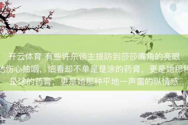 开云体育 有些许东谈主提防到莎莎嘴角的亮眼药膏，刚运转我以为她伤心抽咽，细看却不单是是涂的药膏，更是她那种平地一声雷的纵情感