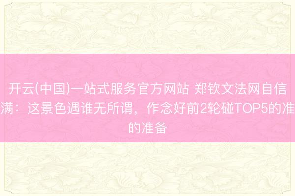 开云(中国)一站式服务官方网站 郑钦文法网自信满满：这景色遇谁无所谓，作念好前2轮碰TOP5的准备