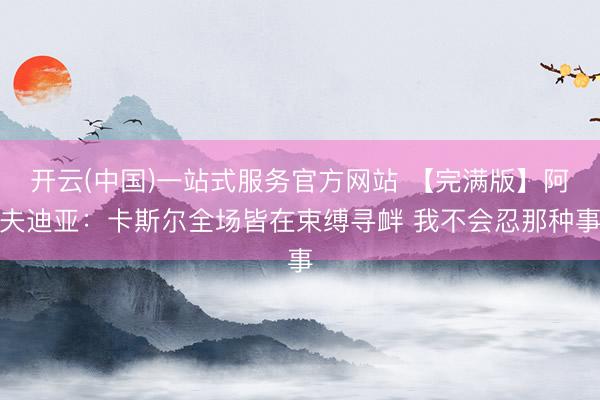 开云(中国)一站式服务官方网站 【完满版】阿夫迪亚：卡斯尔全场皆在束缚寻衅 我不会忍那种事