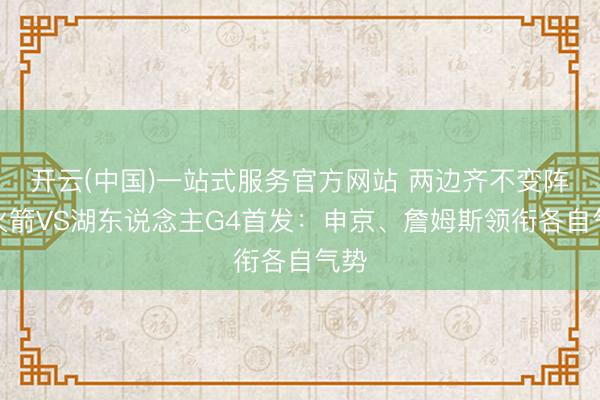 开云(中国)一站式服务官方网站 两边齐不变阵！火箭VS湖东说念主G4首发：申京、詹姆斯领衔各自气势