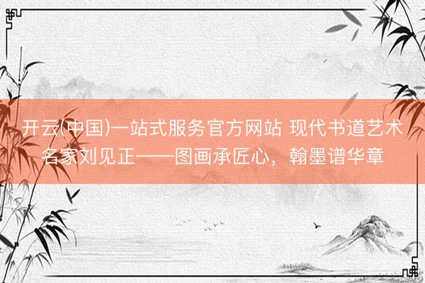 开云(中国)一站式服务官方网站 现代书道艺术名家刘见正——图画承匠心，翰墨谱华章
