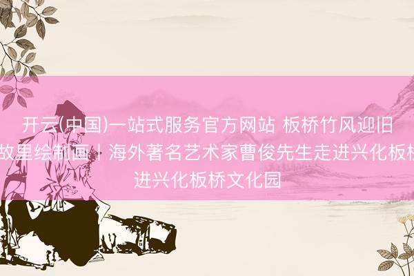开云(中国)一站式服务官方网站 板桥竹风迎旧燕 烟雨故里绘制画丨海外著名艺术家曹俊先生走进兴化板桥文化园