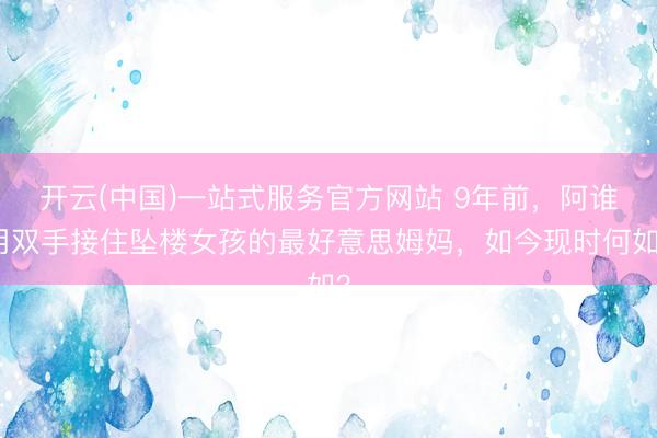 开云(中国)一站式服务官方网站 9年前，阿谁用双手接住坠楼女孩的最好意思姆妈，如今现时何如？