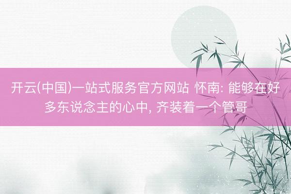 开云(中国)一站式服务官方网站 怀南: 能够在好多东说念主的心中， 齐装着一个管哥