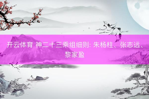 开云体育 神二十三乘组细则: 朱杨柱、张志远、黎家盈