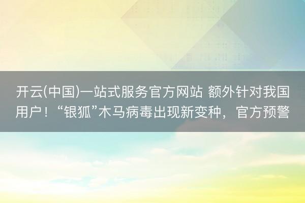 开云(中国)一站式服务官方网站 额外针对我国用户！“银狐”木马病毒出现新变种，官方预警