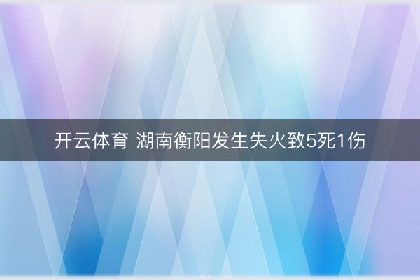 开云体育 湖南衡阳发生失火致5死1伤