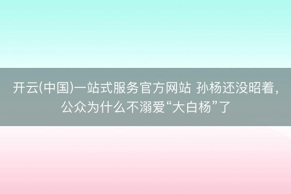 开云(中国)一站式服务官方网站 孙杨还没昭着，公众为什么不溺爱“大白杨”了