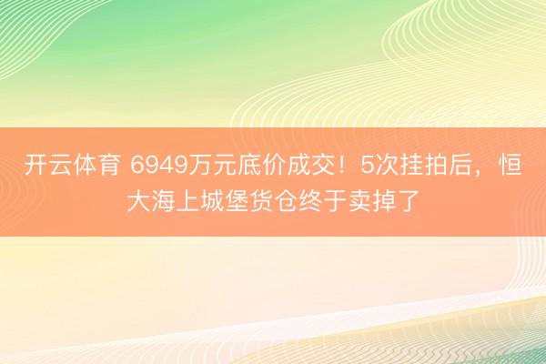 开云体育 6949万元底价成交！5次挂拍后，恒大海上城堡货仓终于卖掉了
