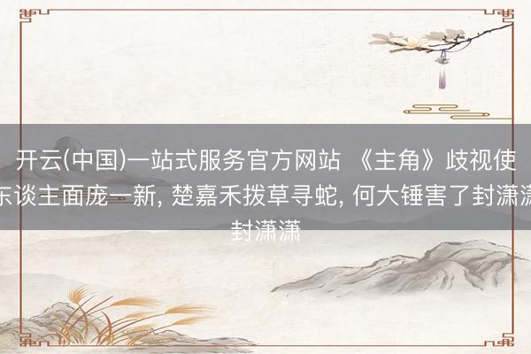 开云(中国)一站式服务官方网站 《主角》歧视使东谈主面庞一新, 楚嘉禾拨草寻蛇, 何大锤害了封潇潇