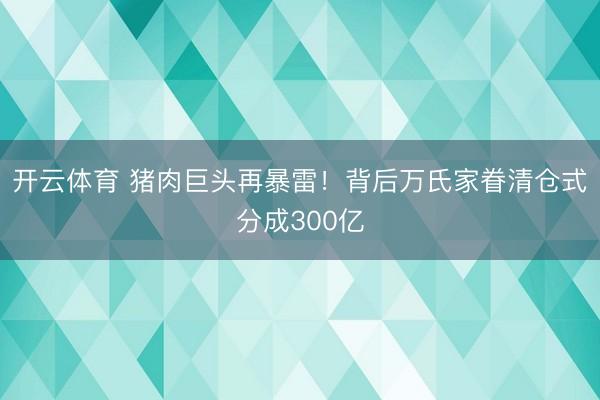 开云体育 猪肉巨头再暴雷！背后万氏家眷清仓式分成300亿