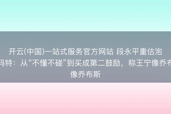 开云(中国)一站式服务官方网站 段永平重估泡泡玛特：从“不懂不碰”到买成第二鼓励，称王宁像乔布斯