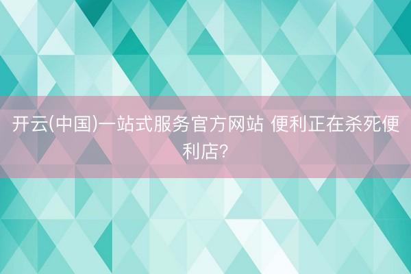开云(中国)一站式服务官方网站 便利正在杀死便利店？