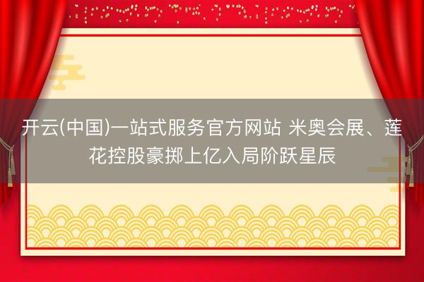 开云(中国)一站式服务官方网站 米奥会展、莲花控股豪掷上亿入局阶跃星辰
