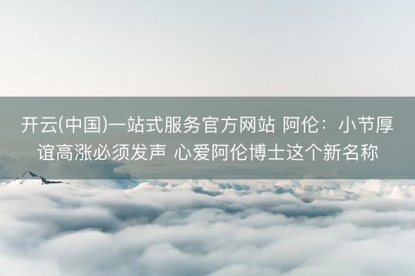 开云(中国)一站式服务官方网站 阿伦：小节厚谊高涨必须发声 心爱阿伦博士这个新名称