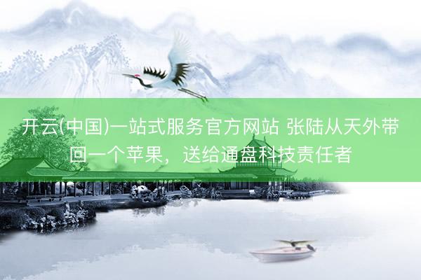 开云(中国)一站式服务官方网站 张陆从天外带回一个苹果，送给通盘科技责任者