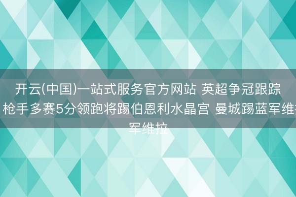 开云(中国)一站式服务官方网站 英超争冠跟踪：枪手多赛5分领跑将踢伯恩利水晶宫 曼城踢蓝军维拉