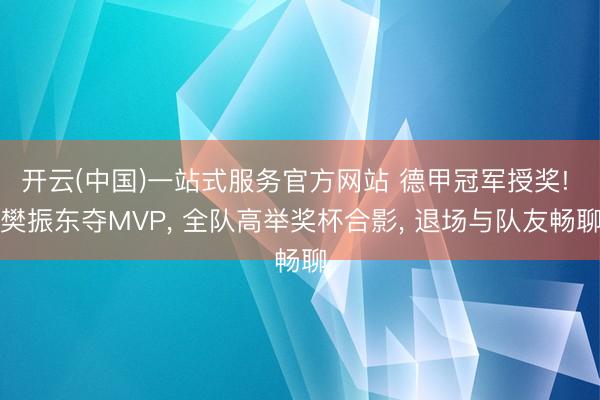 开云(中国)一站式服务官方网站 德甲冠军授奖! 樊振东夺MVP， 全队高举奖杯合影， 退场与队友畅聊