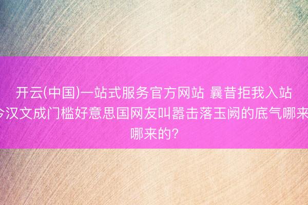 开云(中国)一站式服务官方网站 曩昔拒我入站如今汉文成门槛好意思国网友叫嚣击落玉阙的底气哪来的?