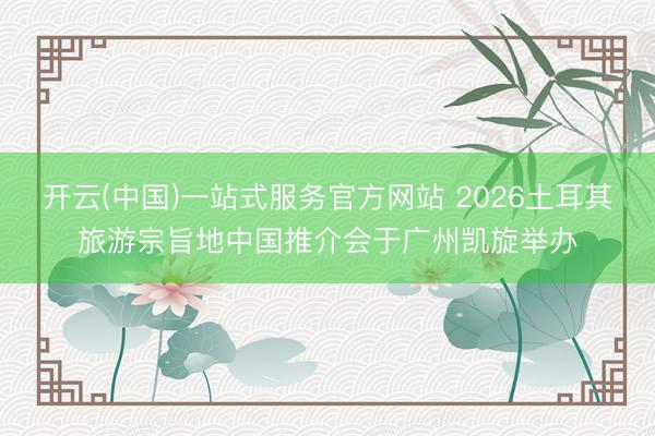 开云(中国)一站式服务官方网站 2026土耳其旅游宗旨地中国推介会于广州凯旋举办