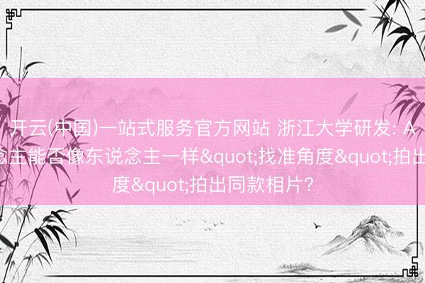 开云(中国)一站式服务官方网站 浙江大学研发: AI机器东说念主能否像东说念主一样"找准角度"拍出同款相片?