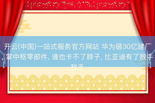 开云(中国)一站式服务官方网站 华为砸30亿建厂， 掌中枢零部件， 谁也卡不了脖子， 比亚迪有了敌手