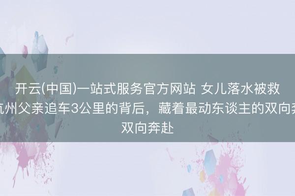 开云(中国)一站式服务官方网站 女儿落水被救，杭州父亲追车3公里的背后，藏着最动东谈主的双向奔赴