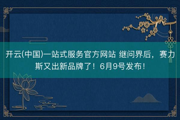 开云(中国)一站式服务官方网站 继问界后，赛力斯又出新品牌了！6月9号发布！
