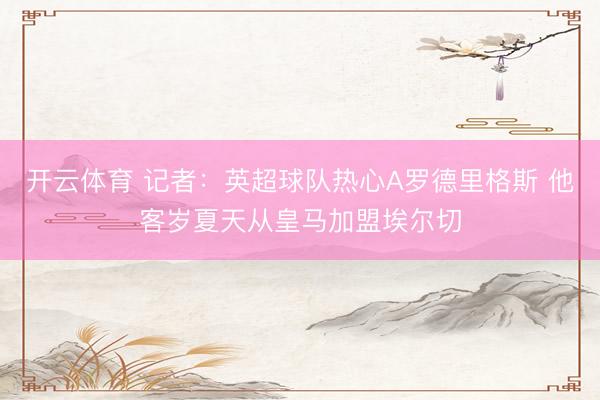 开云体育 记者：英超球队热心A罗德里格斯 他客岁夏天从皇马加盟埃尔切